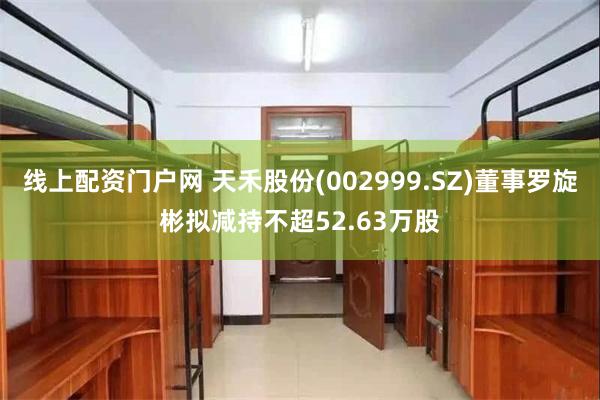 线上配资门户网 天禾股份(002999.SZ)董事罗旋彬拟减持不超52.63万股