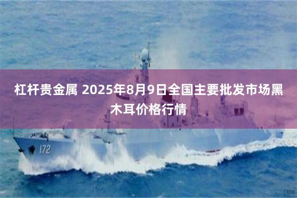 杠杆贵金属 2025年8月9日全国主要批发市场黑木耳价格行情