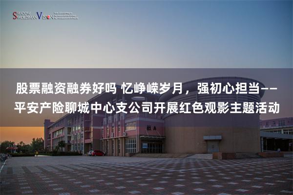 股票融资融券好吗 忆峥嵘岁月，强初心担当——平安产险聊城中心支公司开展红色观影主题活动