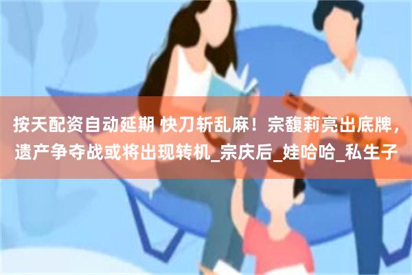 按天配资自动延期 快刀斩乱麻！宗馥莉亮出底牌，遗产争夺战或将出现转机_宗庆后_娃哈哈_私生子