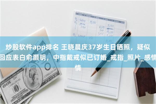 炒股软件app排名 王晓晨庆37岁生日晒照，疑似回应表白俞灏明，中指戴戒似已订婚_戒指_照片_感情