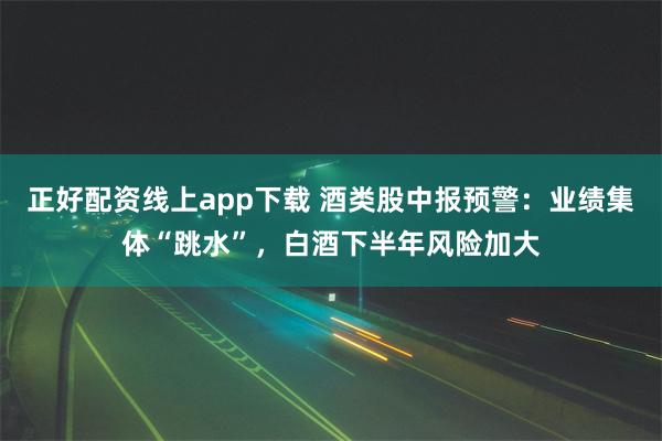正好配资线上app下载 酒类股中报预警：业绩集体“跳水”，白酒下半年风险加大