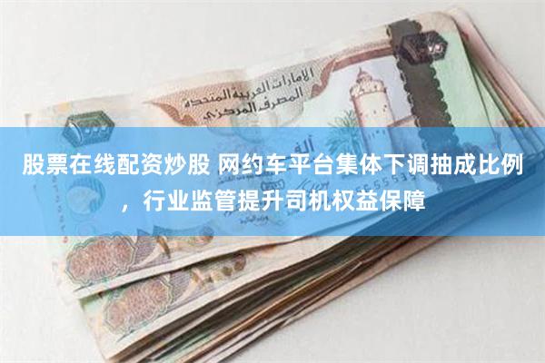 股票在线配资炒股 网约车平台集体下调抽成比例，行业监管提升司机权益保障