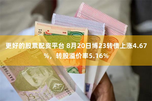 更好的股票配资平台 8月20日博23转债上涨4.67%，转股溢价率5.16%