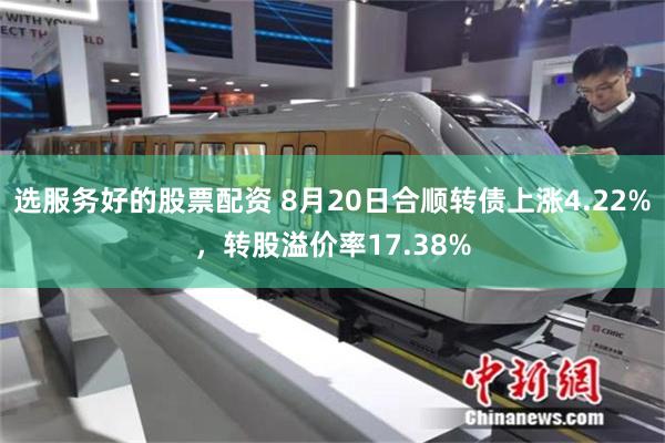 选服务好的股票配资 8月20日合顺转债上涨4.22%，转股溢价率17.38%