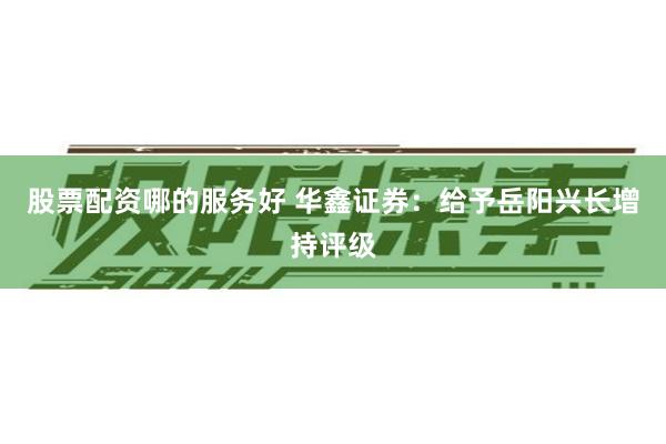 股票配资哪的服务好 华鑫证券：给予岳阳兴长增持评级