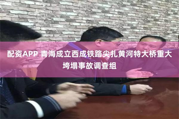 配资APP 青海成立西成铁路尖扎黄河特大桥重大垮塌事故调查组