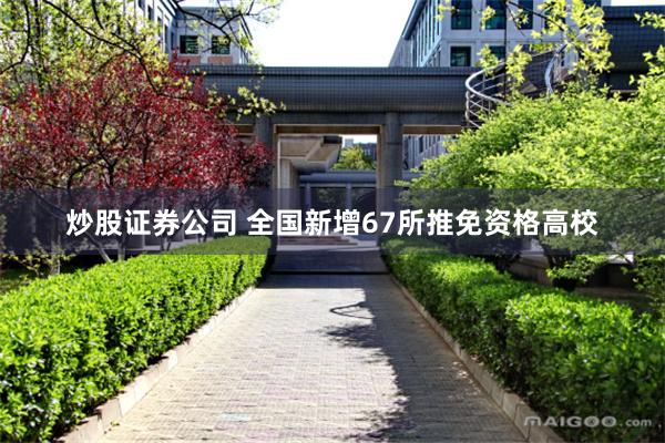 炒股证券公司 全国新增67所推免资格高校