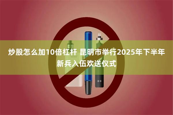 炒股怎么加10倍杠杆 昆明市举行2025年下半年新兵入伍欢送仪式