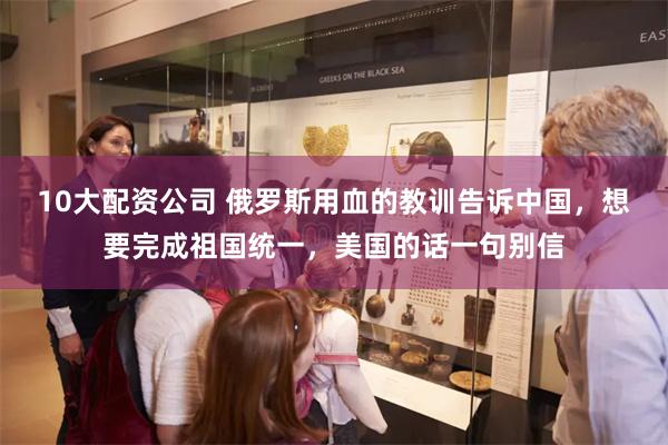 10大配资公司 俄罗斯用血的教训告诉中国，想要完成祖国统一，美国的话一句别信