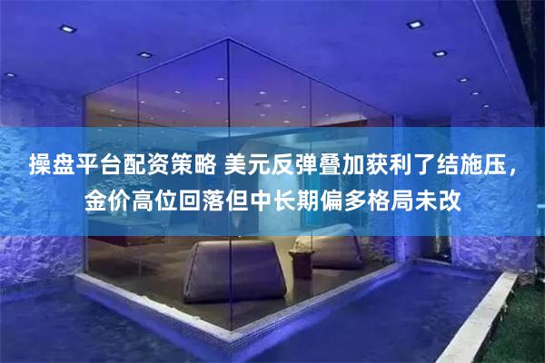 操盘平台配资策略 美元反弹叠加获利了结施压,金价高位回落但中长期偏多格局未改