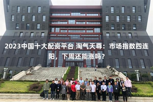 2023中国十大配资平台 淘气天尊：市场指数四连阳，下周还能涨吗？