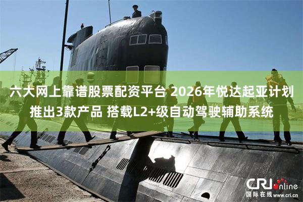 六大网上靠谱股票配资平台 2026年悦达起亚计划推出3款产品 搭载L2+级自动驾驶辅助系统